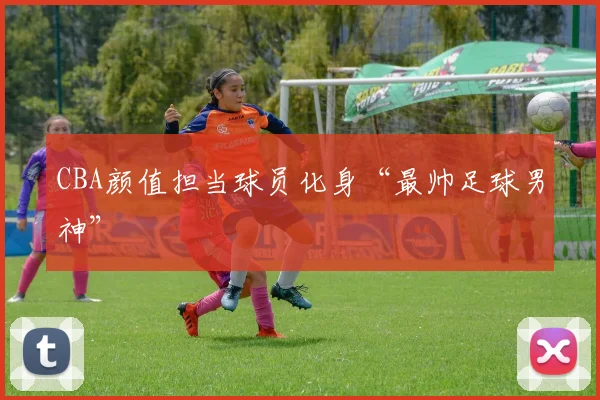 CBA颜值担当球员化身“最帅足球男神”