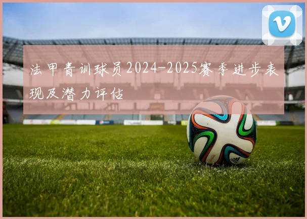 法甲青训球员2024-2025赛季进步表现及潜力评估